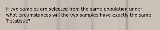 If two samples are selected from the same population under what circumstances will the two samples have exactly the same T statistic?