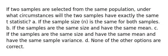 If two samples are selected from the same population, under what circumstances will the two samples have exactly the same t statistic? a. If the sample size (n) is the same for both samples. b. If the samples are the same size and have the same mean. c. If the samples are the same size and have the same mean and have the same <a href='https://www.questionai.com/knowledge/kKPm4DaUPs-sample-variance' class='anchor-knowledge'>sample variance</a>. d. None of the other options are correct.