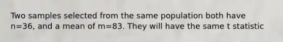 Two samples selected from the same population both have n=36, and a mean of m=83. They will have the same t statistic