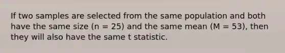 If two samples are selected from the same population and both have the same size (n = 25) and the same mean (M = 53), then they will also have the same t statistic.