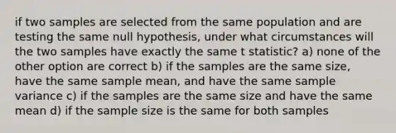 if two samples are selected from the same population and are testing the same null hypothesis, under what circumstances will the two samples have exactly the same t statistic? a) none of the other option are correct b) if the samples are the same size, have the same sample mean, and have the same sample variance c) if the samples are the same size and have the same mean d) if the sample size is the same for both samples