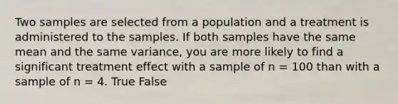 Two samples are selected from a population and a treatment is administered to the samples. If both samples have the same mean and the same variance, you are more likely to find a significant treatment effect with a sample of n = 100 than with a sample of n = 4. True False