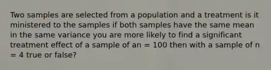 Two samples are selected from a population and a treatment is it ministered to the samples if both samples have the same mean in the same variance you are more likely to find a significant treatment effect of a sample of an = 100 then with a sample of n = 4 true or false?