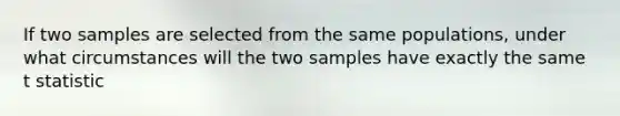 If two samples are selected from the same populations, under what circumstances will the two samples have exactly the same t statistic