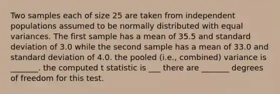 Two samples each of size 25 are taken from independent populations assumed to be normally distributed with equal variances. The first sample has a mean of 35.5 and standard deviation of 3.0 while the second sample has a mean of 33.0 and standard deviation of 4.0. the pooled (i.e., combined) variance is _______. the computed t statistic is ___ there are _______ degrees of freedom for this test.