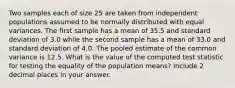 Two samples each of size 25 are taken from independent populations assumed to be normally distributed with equal variances. The first sample has a mean of 35.5 and standard deviation of 3.0 while the second sample has a mean of 33.0 and standard deviation of 4.0. The pooled estimate of the common variance is 12.5. What is the value of the computed test statistic for testing the equality of the population means? Include 2 decimal places in your answer.