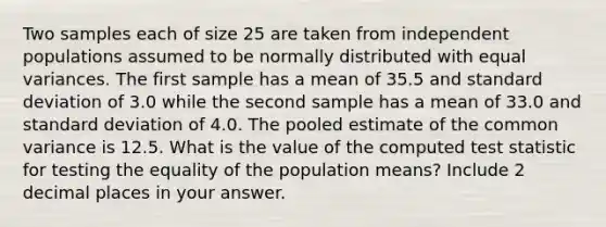 Two samples each of size 25 are taken from independent populations assumed to be normally distributed with equal variances. The first sample has a mean of 35.5 and standard deviation of 3.0 while the second sample has a mean of 33.0 and standard deviation of 4.0. The pooled estimate of the common variance is 12.5. What is the value of the computed test statistic for testing the equality of the population means? Include 2 decimal places in your answer.