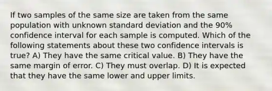 If two samples of the same size are taken from the same population with unknown <a href='https://www.questionai.com/knowledge/kqGUr1Cldy-standard-deviation' class='anchor-knowledge'>standard deviation</a> and the 90% confidence interval for each sample is computed. Which of the following statements about these two confidence intervals is true? A) They have the same critical value. B) They have the same margin of error. C) They must overlap. D) It is expected that they have the same lower and upper limits.