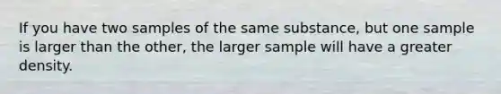 If you have two samples of the same substance, but one sample is larger than the other, the larger sample will have a greater density.