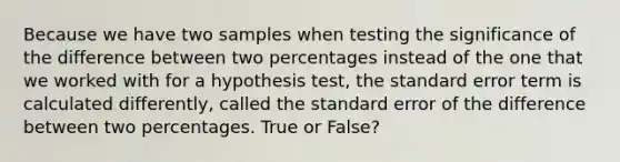 Because we have two samples when testing the significance of the difference between two percentages instead of the one that we worked with for a hypothesis test, the standard error term is calculated differently, called the standard error of the difference between two percentages. True or False?