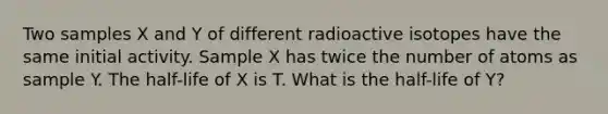 Two samples X and Y of different radioactive isotopes have the same initial activity. Sample X has twice the number of atoms as sample Y. The half-life of X is T. What is the half-life of Y?