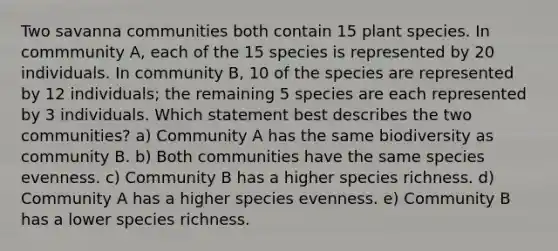 Two savanna communities both contain 15 plant species. In commmunity A, each of the 15 species is represented by 20 individuals. In community B, 10 of the species are represented by 12 individuals; the remaining 5 species are each represented by 3 individuals. Which statement best describes the two communities? a) Community A has the same biodiversity as community B. b) Both communities have the same species evenness. c) Community B has a higher species richness. d) Community A has a higher species evenness. e) Community B has a lower species richness.