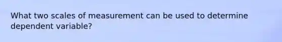 What two scales of measurement can be used to determine dependent variable?