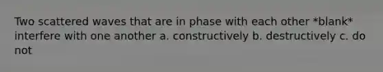 Two scattered waves that are in phase with each other *blank* interfere with one another a. constructively b. destructively c. do not