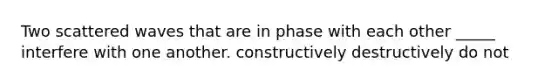 Two scattered waves that are in phase with each other _____ interfere with one another. constructively destructively do not