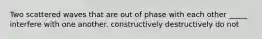 Two scattered waves that are out of phase with each other _____ interfere with one another. constructively destructively do not