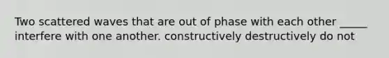 Two scattered waves that are out of phase with each other _____ interfere with one another. constructively destructively do not