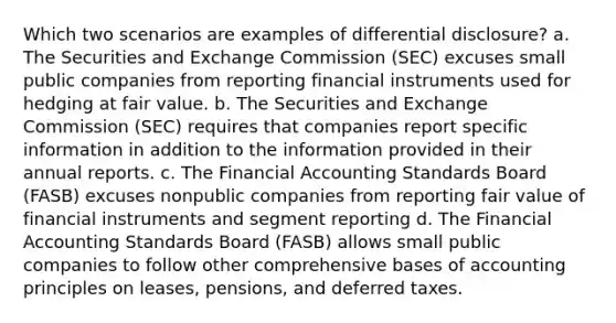 Which two scenarios are examples of differential disclosure? a. The Securities and Exchange Commission (SEC) excuses small public companies from reporting financial instruments used for hedging at fair value. b. The Securities and Exchange Commission (SEC) requires that companies report specific information in addition to the information provided in their annual reports. c. The Financial Accounting Standards Board (FASB) excuses nonpublic companies from reporting fair value of financial instruments and segment reporting d. The Financial Accounting Standards Board (FASB) allows small public companies to follow other comprehensive bases of accounting principles on leases, pensions, and deferred taxes.