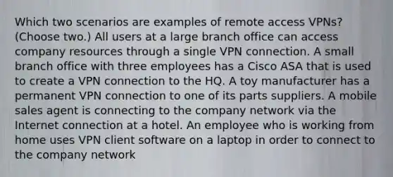 Which two scenarios are examples of remote access VPNs? (Choose two.) All users at a large branch office can access company resources through a single VPN connection. A small branch office with three employees has a Cisco ASA that is used to create a VPN connection to the HQ. A toy manufacturer has a permanent VPN connection to one of its parts suppliers. A mobile sales agent is connecting to the company network via the Internet connection at a hotel. An employee who is working from home uses VPN client software on a laptop in order to connect to the company network