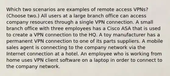 Which two scenarios are examples of remote access VPNs? (Choose two.) All users at a large branch office can access company resources through a single VPN connection. A small branch office with three employees has a Cisco ASA that is used to create a VPN connection to the HQ. A toy manufacturer has a permanent VPN connection to one of its parts suppliers. A mobile sales agent is connecting to the company network via the Internet connection at a hotel. An employee who is working from home uses VPN client software on a laptop in order to connect to the company network.