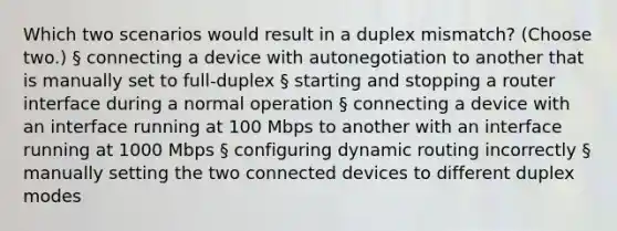 Which two scenarios would result in a duplex mismatch? (Choose two.) § connecting a device with autonegotiation to another that is manually set to full-duplex § starting and stopping a router interface during a normal operation § connecting a device with an interface running at 100 Mbps to another with an interface running at 1000 Mbps § configuring dynamic routing incorrectly § manually setting the two connected devices to different duplex modes