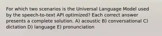 For which two scenarios is the Universal Language Model used by the speech-to-text API optimized? Each correct answer presents a complete solution. A) acoustic B) conversational C) dictation D) language E) pronunciation