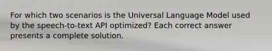 For which two scenarios is the Universal Language Model used by the speech-to-text API optimized? Each correct answer presents a complete solution.