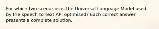 For which two scenarios is the Universal Language Model used by the speech-to-text API optimised? Each correct answer presents a complete solution.