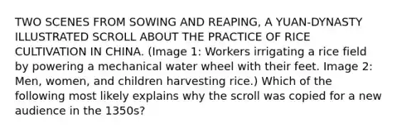 TWO SCENES FROM SOWING AND REAPING, A YUAN-DYNASTY ILLUSTRATED SCROLL ABOUT THE PRACTICE OF RICE CULTIVATION IN CHINA. (Image 1: Workers irrigating a rice field by powering a mechanical water wheel with their feet. Image 2: Men, women, and children harvesting rice.) Which of the following most likely explains why the scroll was copied for a new audience in the 1350s?