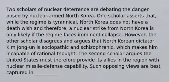 Two scholars of nuclear deterrence are debating the danger posed by nuclear-armed North Korea. One scholar asserts that, while the regime is tyrannical, North Korea does not have a death wish and therefore, a nuclear strike from North Korea is only likely if the regime faces imminent collapse. However, the other scholar disagrees and argues that North Korean dictator Kim Jong-un is sociopathic and schizophrenic, which makes him incapable of rational thought. The second scholar argues the United States must therefore provide its allies in the region with nuclear missile-defense capability. Such opposing views are best captured in __________