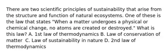 There are two scientific principles of sustainability that arise from the structure and function of natural ecosystems. One of these is the law that states "When a matter undergoes a physical or chemical change, no atoms are created or destroyed." What is this law? A. 1st law of thermodynamics B. Law of conservation of matter ️ C. Law of sustainability in nature D. 2nd law of thermodynamics