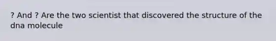 ? And ? Are the two scientist that discovered the structure of the dna molecule