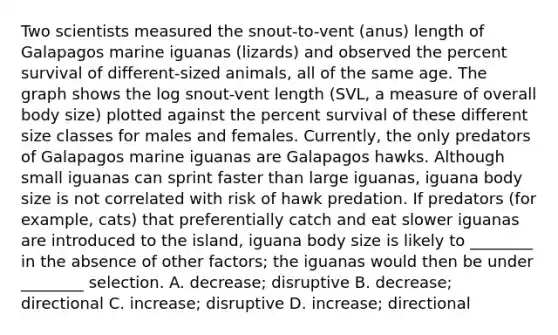 Two scientists measured the snout-to-vent (anus) length of Galapagos marine iguanas (lizards) and observed the percent survival of different-sized animals, all of the same age. The graph shows the log snout-vent length (SVL, a measure of overall body size) plotted against the percent survival of these different size classes for males and females. Currently, the only predators of Galapagos marine iguanas are Galapagos hawks. Although small iguanas can sprint faster than large iguanas, iguana body size is not correlated with risk of hawk predation. If predators (for example, cats) that preferentially catch and eat slower iguanas are introduced to the island, iguana body size is likely to ________ in the absence of other factors; the iguanas would then be under ________ selection. A. decrease; disruptive B. decrease; directional C. increase; disruptive D. increase; directional