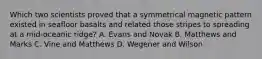 Which two scientists proved that a symmetrical magnetic pattern existed in seafloor basalts and related those stripes to spreading at a mid-oceanic ridge? A. Evans and Novak B. Matthews and Marks C. Vine and Matthews D. Wegener and Wilson