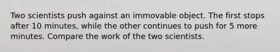 Two scientists push against an immovable object. The first stops after 10 minutes, while the other continues to push for 5 more minutes. Compare the work of the two scientists.