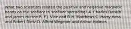 What two scientists related the positive and negative magnetic bands on the seafloor to seafloor spreading? A. Charles Darwin and James Hutton B. F.J. Vine and D.H. Matthews C. Harry Hess and Robert Dietz D. Alfred Wegener and Arthur Holmes