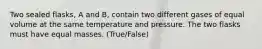 Two sealed flasks, A and B, contain two different gases of equal volume at the same temperature and pressure. The two flasks must have equal masses. (True/False)