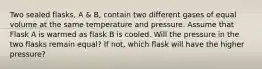 Two sealed flasks, A & B, contain two different gases of equal volume at the same temperature and pressure. Assume that Flask A is warmed as flask B is cooled. Will the pressure in the two flasks remain equal? If not, which flask will have the higher pressure?