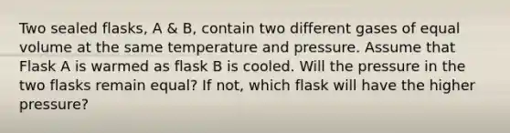 Two sealed flasks, A & B, contain two different gases of equal volume at the same temperature and pressure. Assume that Flask A is warmed as flask B is cooled. Will the pressure in the two flasks remain equal? If not, which flask will have the higher pressure?