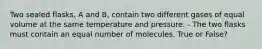 Two sealed flasks, A and B, contain two different gases of equal volume at the same temperature and pressure. - The two flasks must contain an equal number of molecules. True or False?