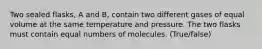 Two sealed flasks, A and B, contain two different gases of equal volume at the same temperature and pressure. The two flasks must contain equal numbers of molecules. (True/false)