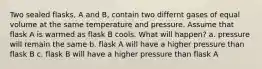 Two sealed flasks, A and B, contain two differnt gases of equal volume at the same temperature and pressure. Assume that flask A is warmed as flask B cools. What will happen? a. pressure will remain the same b. flask A will have a higher pressure than flask B c. flask B will have a higher pressure than flask A