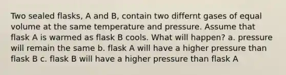 Two sealed flasks, A and B, contain two differnt gases of equal volume at the same temperature and pressure. Assume that flask A is warmed as flask B cools. What will happen? a. pressure will remain the same b. flask A will have a higher pressure than flask B c. flask B will have a higher pressure than flask A