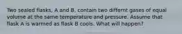 Two sealed flasks, A and B, contain two differnt gases of equal volume at the same temperature and pressure. Assume that flask A is warmed as flask B cools. What will happen?