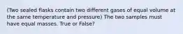 (Two sealed flasks contain two different gases of equal volume at the same temperature and pressure) The two samples must have equal masses. True or False?