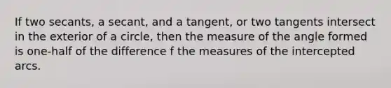 If two secants, a secant, and a tangent, or two tangents intersect in the exterior of a circle, then the measure of the angle formed is one-half of the difference f the measures of the intercepted arcs.