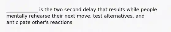 _____________ is the two second delay that results while people mentally rehearse their next move, test alternatives, and anticipate other's reactions