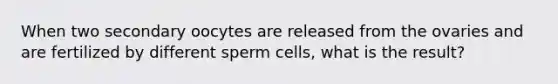 When two secondary oocytes are released from the ovaries and are fertilized by different sperm cells, what is the result?