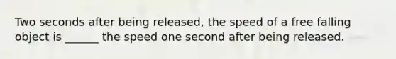 Two seconds after being released, the speed of a free falling object is ______ the speed one second after being released.