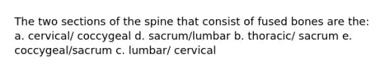 The two sections of the spine that consist of fused bones are the: a. cervical/ coccygeal d. sacrum/lumbar b. thoracic/ sacrum e. coccygeal/sacrum c. lumbar/ cervical